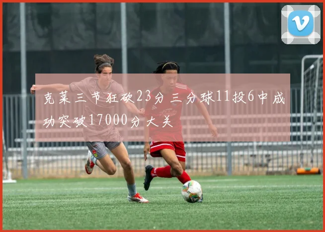 克莱三节狂砍23分三分球11投6中成功突破17000分大关