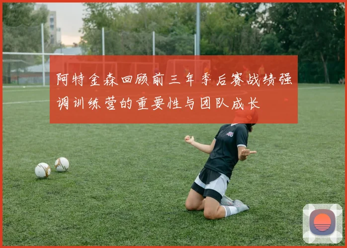 阿特金森回顾前三年季后赛战绩强调训练营的重要性与团队成长