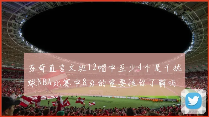 芬奇直言文班12帽中至少4个是干扰球NBA比赛中8分的重要性你了解吗