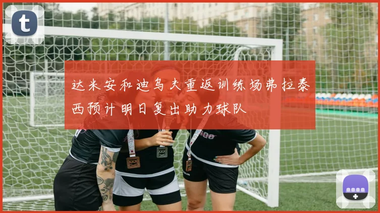 达米安和迪乌夫重返训练场弗拉泰西预计明日复出助力球队
