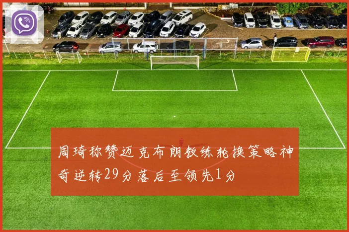 周琦称赞迈克布朗教练轮换策略神奇逆转29分落后至领先1分