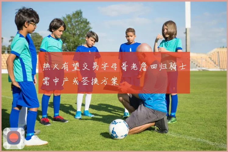 热火有望交易字母哥老詹回归骑士需中产或签换方案