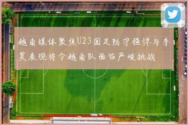 越南媒体聚焦U23国足防守强悍与李昊表现将令越南队面临严峻挑战