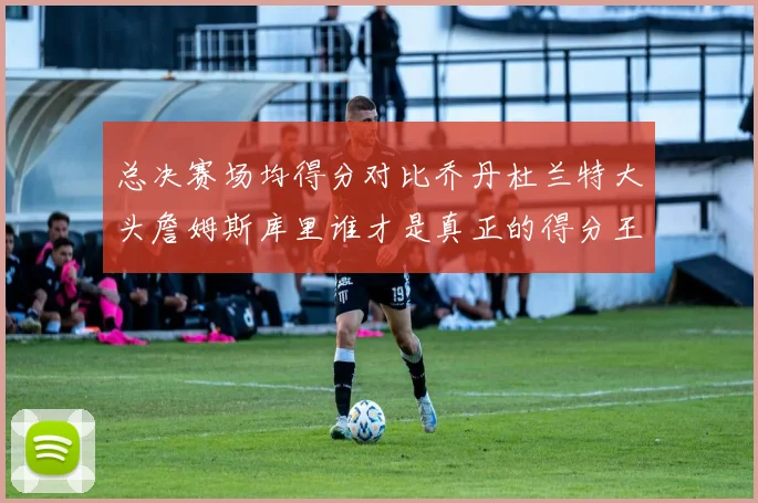 总决赛场均得分对比乔丹杜兰特大头詹姆斯库里谁才是真正的得分王