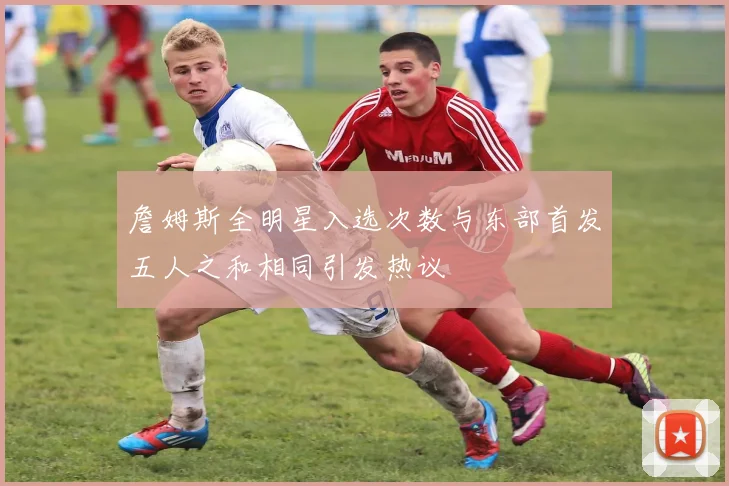 詹姆斯全明星入选次数与东部首发五人之和相同引发热议